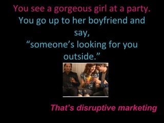 You see a gorgeous girl at a party.
 You go up to her boyfriend and
              say,
   “someone’s looking for you
            outside.”




         That’s disruptive marketing
 