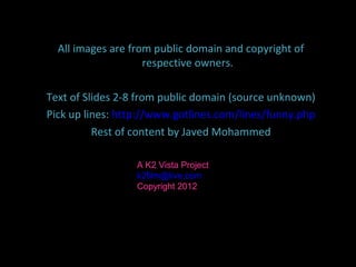 Please share this with your friends
   All images are from public domain and copyright of
                      respective owners.

   Text of Slides 2-8 from public domain (source unknown)
   Pick up lines: http://www.gotlines.com/lines/funny.php
             Rest of content by Javed Mohammed

                     A K2 Vista Project
                     k2film@live.com
                     Copyright 2012
 