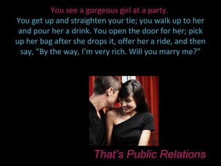 You see a gorgeous girl at a party.
You get up and straighten your tie; you walk up to her
 and pour her a drink. You open the door for her; pick
up her bag after she drops it, offer her a ride, and then
 say, “By the way, I’m very rich. Will you marry me?”




                       That’s Public Relations
 