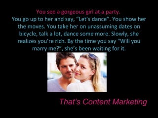 You see a gorgeous girl at a party.
You go up to her and say, “Let’s dance”. You show her
  the moves. You take her on unassuming dates on
   bicycle, talk a lot, dance some more. Slowly, she
  realizes you’re rich. By the time you say “Will you
        marry me?”, she’s been waiting for it.




                  That’s Content Marketing
 