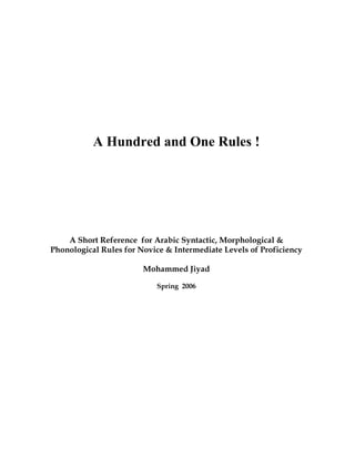 A Hundred and One Rules !




    A Short Reference for Arabic Syntactic, Morphological &
Phonological Rules for Novice & Intermediate Levels of Proficiency

                        Mohammed Jiyad

                           Spring 2006
 