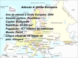 Ano de adesão à União Europeia: 2004  Sistema político: República  Capital: Budapeste  Superfície: 93 000 km²  População: 10,1 milhões de habitantes  Moeda: Forint  Língua oficial da UE falada no país: Húngaro. 