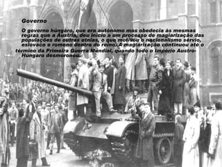 Governo O governo húngaro, que era autónomo mas obedecia às mesmas regras que a Áustria, deu início a um processo de magiarização das populações de outras etnias, o que motivou o nacionalismo sérvio, eslovaco e romeno dentro do reino. A magiarização continuou até o término da Primeira Guerra Mundial, quando todo o Império Austro-Húngaro desmoronou. 