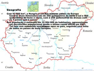 Geografia Com 93 000 km², a Hungria é um dos maiores países da Europa Central. Suas dimensões são de 250 quilómetros de norte à sul e 524 quilómetros de leste à oeste, com 2 258 quilómetros de divisas com os 7 países que o cerca. Sua população é estimada em 10 064 000 de habitantes, apresentando um decréscimo populacional desde o último censo oficial em 2001. Tal fato vem ocorrendo nos últimos anos no país, seguindo uma linha de todos os países do leste europeu.  
