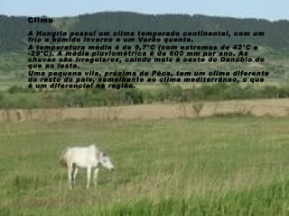 Clima A Hungria possui um clima temperado continental, com um frio e húmido inverno e um Verão quente.  A temperatura média é de 9,7°C (com extremos de 42°C e -29°C). A média pluviométrica é de 600 mm por ano. As chuvas são irregulares, caindo mais à oeste do Danúbio do que ao leste.  Uma pequena vila, próxima de Pécs, tem um clima diferente do resto do país, semelhante ao clima mediterrâneo, o que é um diferencial na região. 