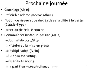 Prochaine journéeCoaching: (Alain)Définir les adeptes/accros (Alain)Notion de risque et de degrés de sensibilité à la perte (Claude-Slype)La notion de cellule soucheComment présenter un dossier (Alain)Journal de bord/BlogHistoire de la mise en placeLa multiplication (Alain)Guérilla marketingGuérilla financingImpartition – sous-traitancePorte de sortie15 questions qui tuent un plan d’affaires(c) Claude Ananou - Montréal 20113