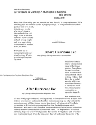 ESSEA Sarah Brumberg
                      A Hurricane is Coming! A Hurricane is Coming!
                                                             It is time to
                                                        evacuate!
                      Every time this warning goes out, some do not heed the call! In every major storm, life is
                      lost along with the countless dollars in property damage. In every storm rescue workers
                      put their own lives at risk,
                      trying to save people
                      who haven’t heard or
                      haven’t heeded the call
                      to go. Even in the after
                      math of a storm it can be
                      difficult to keep people                                            QuickTimeª and a
                      safe in an area with no                                               decompressor
                                                                                     are needed to see this picture.

                      communication, no clean
                      water, no power.

                      Hurricanes are an
                      increasing threat to our                              Before Hurricane Ike
                      costal regions. Weather               http://geology.com/usgs/hurricane-ike-pictures.shtml
                      goes through long time
                      cycles or
                                                                                                                  phases and we have
                                                                                                                  entered a more intense
                                                                                                                  phase for hurricanes
                                                                                                                  seasons. Beyond that,
                                                                                                                  the severities of the
                                                                                                                  recent storms are still
http://geology.com/usgs/hurricane-ike-pictures.shtml                                                              unprecedented. There
                                                        QuickTimeª and a
                                                                                                                  is strong evidence that
                                                          decompressor
                                                   are needed to see this picture.                                this is due to global
                                                                                                                  warming which can
                                                                                                                  increase the intensity
                                                                                                                  of a hurricane storm.
                                                                                                                  This puts our coastal
                                        After Hurricane Ike                                                       communities in
                                                                                                                  increasing jeopardy.
                                  http://geology.com/usgs/hurricane-ike-pictures.shtml
                                                                                         Now more than ever,
                      we must make people understand how important it is for them to evacuate. Citizens need
                      to know how much we understand about how hurricanes develop and why we think the
                      upcoming season will have intense storms. Your team’s job is to create a PowerPoint
                      presentation to deliver to the communities about how the decision to evacuate is
                      formulated. You need to teach them how hurricanes form and how scientists estimate the
                      intensity from the conditions in which the storm forms. For people to take evacuation
                      seriously, they need to know what goes into the decision. Your job as a team is to make
                      sure people understand. When the time comes they will understand the severity of the
 