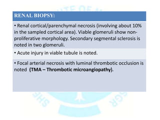 RENAL BIOPSY:
• Renal cortical/parenchymal necrosis (involving about 10%
in the sampled cortical area). Viable glomeruli show non-
proliferative morphology. Secondary segmental sclerosis is
noted in two glomeruli.
• Acute injury in viable tubule is noted.
• Focal arterial necrosis with luminal thrombotic occlusion is
noted (TMA – Thrombotic microangiopathy).
 
