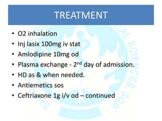 TREATMENT
• O2 inhalation
• Inj lasix 100mg iv stat
• Amlodipine 10mg od
• Plasma exchange - 2nd day of admission.
• HD as & when needed.
• Antiemetics sos
• Ceftriaxone 1g i/v od – continued
 