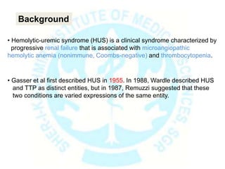• Hemolytic-uremic syndrome (HUS) is a clinical syndrome characterized by
progressive renal failure that is associated with microangiopathic
hemolytic anemia (nonimmune, Coombs-negative) and thrombocytopenia.
• Gasser et al first described HUS in 1955. In 1988, Wardle described HUS
and TTP as distinct entities, but in 1987, Remuzzi suggested that these
two conditions are varied expressions of the same entity.
Background
 