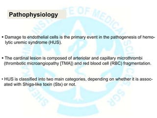  Damage to endothelial cells is the primary event in the pathogenesis of hemo-
lytic uremic syndrome (HUS).
 The cardinal lesion is composed of arteriolar and capillary microthrombi
(thrombotic microangiopathy [TMA]) and red blood cell (RBC) fragmentation.
• HUS is classified into two main categories, depending on whether it is assoc-
ated with Shiga-like toxin (Stx) or not.
Pathophysiology
 
