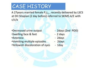 A 27years married female P2L2 , recently delivered by LSCS
at DH Shopian (2 day before) referred to SKIMS A/E with
c/c/o
•Decreased urine output - 2days (2nd POD)
•Swelling face & feet - 2 days
•Anorexia - 2days
•Vomiting multiple episodes - 2days
•Yellowish discoloration of eyes - 1day
CASE HISTORY
 