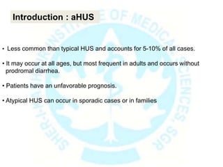 • Less common than typical HUS and accounts for 5-10% of all cases.
• It may occur at all ages, but most frequent in adults and occurs without
prodromal diarrhea.
• Patients have an unfavorable prognosis.
• Atypical HUS can occur in sporadic cases or in families
Introduction : aHUS
 