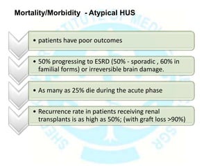 Mortality/Morbidity - Atypical HUS
• patients have poor outcomes
• 50% progressing to ESRD (50% - sporadic , 60% in
familial forms) or irreversible brain damage.
• As many as 25% die during the acute phase
• Recurrence rate in patients receiving renal
transplants is as high as 50%; (with graft loss >90%)
 