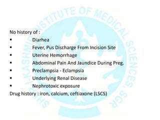 No history of :
 Diarhea
 Fever, Pus Discharge From Incision Site
 Uterine Hemorrhage
 Abdominal Pain And Jaundice During Preg.
 Preclampsia - Eclampsia
 Underlying Renal Disease
 Nephrotoxic exposure
Drug history : iron, calcium, ceftiaxone (LSCS)
 