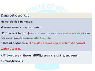 Diagnostic workup
Hematologic parameters:
•Severe anemia may be present.
•PBF for schistocytes (count >1% or two or more schistocytes in a 100× magnification
field strongly suggests microangiopathic hemolysis).
•Thrombocytopenia. The platelet count usually returns to normal
within 2 weeks.
KFT: blood urea nitrogen (BUN), serum creatinine, and serum
electrolyte levels
 