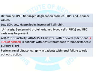 Determine aPTT, fibrinogen degradation product (FDP), and D-dimer
values.
Low LDH, Low Haptoglobin, increased T.bilirubin.
Urinalysis: Benign mild proteinuria; red blood cells (RBCs) and RBC
casts may be present.
ADAMTS-13 activity: ADAMTS-13 activity is often severely deficient (<
10% of normal) in patients with classic thrombotic thrombocytopenic
purpura (TTP)
Perform renal ultrasonography in patients with renal failure to rule
out obstruction.
 