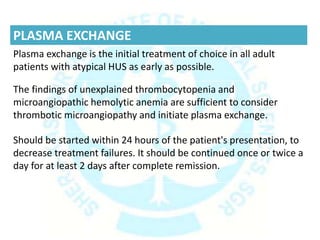PLASMA EXCHANGE
Plasma exchange is the initial treatment of choice in all adult
patients with atypical HUS as early as possible.
The findings of unexplained thrombocytopenia and
microangiopathic hemolytic anemia are sufficient to consider
thrombotic microangiopathy and initiate plasma exchange.
Should be started within 24 hours of the patient's presentation, to
decrease treatment failures. It should be continued once or twice a
day for at least 2 days after complete remission.
 