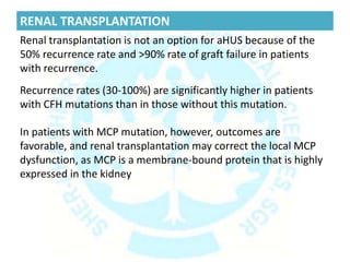 RENAL TRANSPLANTATION
Renal transplantation is not an option for aHUS because of the
50% recurrence rate and >90% rate of graft failure in patients
with recurrence.
Recurrence rates (30-100%) are significantly higher in patients
with CFH mutations than in those without this mutation.
In patients with MCP mutation, however, outcomes are
favorable, and renal transplantation may correct the local MCP
dysfunction, as MCP is a membrane-bound protein that is highly
expressed in the kidney
 