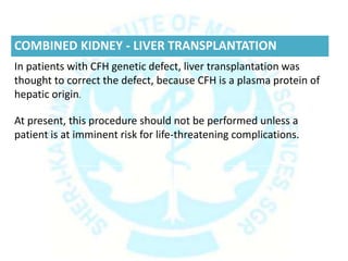 COMBINED KIDNEY - LIVER TRANSPLANTATION
In patients with CFH genetic defect, liver transplantation was
thought to correct the defect, because CFH is a plasma protein of
hepatic origin.
At present, this procedure should not be performed unless a
patient is at imminent risk for life-threatening complications.
 