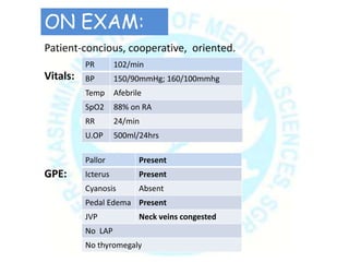 Patient-concious, cooperative, oriented.
Vitals:
GPE:
PR 102/min
BP 150/90mmHg; 160/100mmhg
Temp Afebrile
SpO2 88% on RA
RR 24/min
U.OP 500ml/24hrs
Pallor Present
Icterus Present
Cyanosis Absent
Pedal Edema Present
JVP Neck veins congested
No LAP
No thyromegaly
ON EXAM:
 
