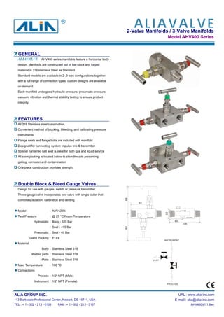 2-Valve Manifolds / 3-Valve Manifolds
Model AHV400 Series
GENERAL
AHV400 series manifolds feature a horizontal body
design, Manifolds are constructed out of bar-stock and forged
material in 316 stainless Steel as Standard.
Standard models are available in 2-,3-way configurations together
with a full range of connection types; custom designs are available
on demand.
Each manifold undergoes hydraulic pressure, pneumatic pressure,
vacuum, vibration and thermal stability testing to ensure product
integrity.
FEATURES
All 316 Stainless steel construction.
Convenient method of blocking, bleeding, and calibrating pressure
instruments
Flange seals and flange bolts are included with manifold
Designed for connecting system impulse line & transmitter
Special hardened ball seat is ideal for both gas and liquid service
All stem packing is located below to stem threads presenting
galling, corrosion and contamination
One piece construction provides strength.
Double Block & Bleed Gauge Valves
Design for use with gauges, switch or pressure transmitter.
These gauge valve incorporates two-valve with single outlet that
combines isolation, calibration and venting.
Model : AHV426N
Test Pressure : @ 25 °C Room Temperature
Hydrostatic : Body - 620 Bar
: Seat - 415 Bar
Pneumatic : Seat - 40 Bar
Gland Packing : PTFE
Material
Body : Stainless Steel 316
Wetted parts : Stainless Steel 316
Plate : Stainless Steel 316
Max. Temperature : 180 °C
Connections
Process : 1/2" NPT (Male)
Instrument : 1/2" NPT (Female)
ALIA GROUP INC. URL : www.alia-inc.com
113 Barksdale Professional Center, Newark, DE 19711, USA E-mail : alia@alia-inc.com
TEL : + 1 - 302 - 213 - 0106 FAX : + 1 - 302 - 213 - 0107 AHV400V1.1.8en
®
INSTRUMENT
PROCESS
VENT
ALIAVALVE
ALIAVALVE
8888
32
65
44
106
AHV426N AHV426N
 