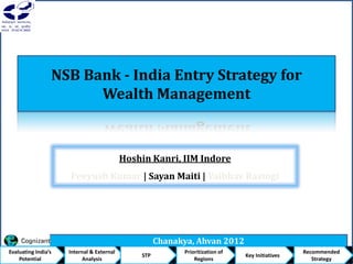 NSB Bank - India Entry Strategy for
Wealth Management
Chanakya, Ahvan 2012
Hoshin Kanri, IIM Indore
Peeyush Kumar | Sayan Maiti | Vaibhav Rastogi
Evaluating India’s
Potential
Internal & External
Analysis
STP
Prioritization of
Regions
Key Initiatives
Recommended
Strategy
 