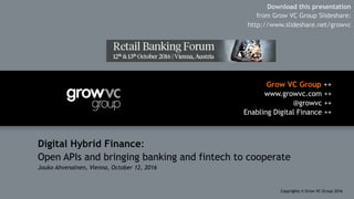 Grow VC Group ++
www.growvc.com ++
@growvc ++
Enabling Digital Finance ++
Copyrights © Grow VC Group 20161	
Digital Hybrid Finance:
Open APIs and bringing banking and fintech to cooperate
Jouko Ahvenainen, Vienna, October 12, 2016
Download this presentation
from Grow VC Group Slideshare:
http://www.slideshare.net/growvc
 