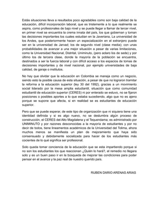 Estás situaciones lleva a resultados poco agradables como son baja calidad de la
educación, difícil incorporación laboral, que es tristemente a lo que realmente se
aspira, como profesionales de bajo nivel y se puede llegar a llamar de tercer nivel,
en primer nivel se encuentra la crema innata del país, los que gobiernan y toman
las decisiones importantes los cuales estudian en la Javeriana, La universidad de
los Andes, que posteriormente hacen un especialización en el extranjero puede
ser en la universidad de Jarvad; los de segundo nivel (clase media); con unas
probabilidades de avanzar a una mejor situación a pesar de varias limitaciones,
como la Universidad Nacional, Distrital, Uniminuto, (pero aclaro los de sede) y por
último los de tercera clase, donde la mayoría de la población se encuentra,
destinados a ser la fuerza laboral y con difícil acceso a los espacios de tomas de
decisiones importantes y de nivel nacional, por ejemplo universidades de baja
calidad, de garaje o institutos.

No hay que olvidar que la educación en Colombia se maneja como un negocio,
siendo esto la posible causa de esta situación, a pesar de que no lograron tramitar
la reforma a la educación superior (ley 30 del 1992), gracias a un movimiento
social liderado por la mesa amplia estudiantil, situación que como comunidad
estudiantil de educación superior (CERES) ni por enterado se estuvo, no se fijaron
posiciones o posibles aportes a lo que estaba sucediendo, algo que no es ajeno
porque se supone que afecta, si en realidad se es estudiantes de educación
superior.

Pero que se puede esperar, de este tipo de organización que ni siquiera tiene una
identidad definida y si es algo nuevo, no se deslumbra algún proceso de
construcción, el CERES del Alto Magdalena y el Tequendama; es administrado por
UNIMINUTO y por razones desconocidas a la mayoría de estudiantes y por no
decir de todos, tiene lineamentos académicos de la Universidad del Tolima, ahora
muchos menos se manifiesta un plan de mejoramiento que haya sido
consensuado y debidamente socializada para hacer de los estudiantes más
cocientes de lo qué significa ser profesional.

Solo queda tomar conciencia de la educación que se esta impartiendo porque si
no son los estudiantes los que reaccionan ¿Quién lo hará?, el remedio no llegara
solo y es un buen paso ir en la búsqueda de mejorar las condiciones para poder
pensar en el avance y la paz real de nuestro querido país.



                                                  RUBEN DARIO ARENAS ARIAS
 