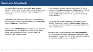 18
 The Sewbot work-line robots rely on high speed cameras,
which see the individual threads in fabric, pinpointing the exact
location where a needle strikes and adjusting the garment
accordingly.
 Sewbot work-line can produce nearly twice as many finished t-
shirts in an eight-hour shift as manual sewing can run 24 hours
a day. It’s 80 percent more efficient.
 Working across a 70-foot long t-shirt production line, the robot
performs each task, including cutting, sewing a seam, adding a
sleeve, and quality inspection. Each step of the way, the
computer vision guides the fabric.
 Then comes the patented machine vision system. ID Tech Ex
says that it has higher accuracy than the human eye, “tracking
exact needle placement to within half a millimeter of
accuracy.” IEEE explains that it tracks each individual thread
within the fabric.
 “To do that, the company developed a specialized camera
capable of capturing more than 1,000 frames per second, and
a set of image-processing algorithms to detect, on each frame,
where the threads are.”
 Using this high caliber machine vision and real-time analysis,
the robotics then continually manipulate and adjust the fabric
to be properly arranged. The Pick & Place machine mimics how
a seamstress would move and handle fabric.
How Sewing Robots Works
 
