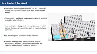 19
 The fabric is moved using two methods. The first is a four-axis
robotic arm that can lift and place the fabric using a vacuum
gripper.
 The second is a 360-degree conveyor system which is a table of
embedded spherical rollers.
 With each roller, or Budger Ball, moving independently at high
speeds, the rollers can relocate the fabric or smooth the fabric
as needed.
 Yet the sewing itself is also done a little differently.
 The direct sewing process means that rather than the
fabric moving through a stationary sewing machine, the
Sewbots move the needle rather than the fabric.
How Sewing Robots Works
 