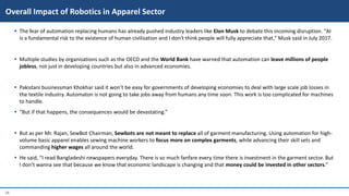 24
 The fear of automation replacing humans has already pushed industry leaders like Elon Musk to debate this incoming disruption. "AI
is a fundamental risk to the existence of human civilisation and I don't think people will fully appreciate that," Musk said in July 2017.
 Multiple studies by organisations such as the OECD and the World Bank have warned that automation can leave millions of people
jobless, not just in developing countries but also in advanced economies.
 Pakistani businessman Khokhar said it won’t be easy for governments of developing economies to deal with large scale job losses in
the textile industry. Automaton is not going to take jobs away from humans any time soon. This work is too complicated for machines
to handle.
 “But if that happens, the consequences would be devastating.”
 But as per Mr. Rajan, SewBot Chairman, Sewbots are not meant to replace all of garment manufacturing. Using automation for high-
volume basic apparel enables sewing machine workers to focus more on complex garments, while advancing their skill sets and
commanding higher wages all around the world.
 He said, “I read Bangladeshi newspapers everyday. There is so much fanfare every time there is investment in the garment sector. But
I don’t wanna see that because we know that economic landscape is changing and that money could be invested in other sectors.”
Overall Impact of Robotics in Apparel Sector
 