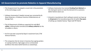 26
 The US government has played a crucial role in the promotion
of this technology as well.
 Softwear Automation’s Sewbot concept was conceived by Dr.
Steve Dickerson, a Professor Emeritus of Mechatronics at
Georgia Tech.
 The US Department of Defense supported him with $1.7
million, seeking locally manufactured military uniforms for the
US soldiers in return.
 His firm was later acquired by Rajan’s investment fund, CTW
Venture Partners.
 The companies that do remain in business face ageing workers
on sewing machines, high wages and an uninterested
workforce that views textile factories as sweatshops.
 Softwear Automation has received funding from Walmart as
the retail giant wants to meet the demand of its customers
before fashion wears out.
 A brand or manufacturer that’s willing to commit can have up
to 10 percent of its manufacturing to the US within five years
of setting up a Sewbot factory,” Rajan told TRT World.
US Government to promote Robotics in Apparel Manufacturing
 