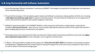 27
 Partnership leverages Softwear Automation’s revolutionary SEWBOT® technologies to accelerate the full digitization and automation
of the manufacturing process
 The partnership leverages Li & Fung’s global supplier network and Softwear’s autonomous sewing worklines with the aim of creating
a fully-digital manufacturing supply chain for apparel and textile products. The partnership will initially focus on the supply chain of
t-shirts, with potential to expand to other product categories in the future.
 Softwear’s revolutionary digital t-shirt SEWBOT® Workline is fully autonomous and requires a single operator, producing one
complete t-shirt every 22 seconds – twice as fast as manual sewing. Digitizing the production portion of the supply chain presents a
game-changing opportunity for manufacturers and suppliers.
 Technology solutions like automation will enable manufacturers to deliver better productivity and efficiency and create new, higher-
value employment opportunities for their employees, such as engineers and technicians.
 In March, Li & Fung provided an update on the progress of its Three-Year Plan (2017-2019) and initiatives around speed, innovation
and digitalization, highlighting that the company’s goal of creating the Supply Chain of the Future had a strong start in 2017 and it is
on track to deliver its financial and strategic goals.
Li & Fung Partnership with Softwear Automation
 