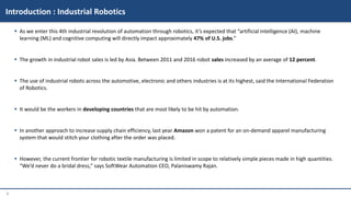 3
 As we enter this 4th industrial revolution of automation through robotics, it’s expected that “artificial intelligence (AI), machine
learning (ML) and cognitive computing will directly impact approximately 47% of U.S. jobs.”
 The growth in industrial robot sales is led by Asia. Between 2011 and 2016 robot sales increased by an average of 12 percent.
 The use of industrial robots across the automotive, electronic and others industries is at its highest, said the International Federation
of Robotics.
 It would be the workers in developing countries that are most likely to be hit by automation.
 In another approach to increase supply chain efficiency, last year Amazon won a patent for an on-demand apparel manufacturing
system that would stitch your clothing after the order was placed.
 However, the current frontier for robotic textile manufacturing is limited in scope to relatively simple pieces made in high quantities.
“We’d never do a bridal dress,” says SoftWear Automation CEO, Palaniswamy Rajan.
Introduction : Industrial Robotics
 