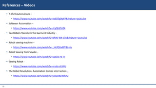 30
 T-Shirt Automations –
• https://www.youtube.com/watch?v=xbkOTg0lqhY&feature=youtu.be
 Softwear Automation –
• https://www.youtube.com/watch?v=zEgQHLTcI5k
 Can Robots Transform the Garment Industry –
• https://www.youtube.com/watch?v=BA96-WX-oXc&feature=youtu.be
 Robot sewing machine –
• https://www.youtube.com/watch?v=_i4cfQGe8fY&t=6s
 Robot Sewing from Sewbo –
• https://www.youtube.com/watch?v=sjjzo3c7b_8
 Sewing Robot -
• https://www.youtube.com/watch?v=xrudo-ckSNU
 The Robot Revolution: Automation Comes into Fashion –
• https://www.youtube.com/watch?v=OsSDI8wWAyQ
References – Videos
 