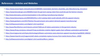 31
 https://www.researchgate.net/publication/233895854_Automated_Garment_Assembly_and_Manufacturing_Simulation
 https://www.fastcodesign.com/3064001/meet-the-garment-sewing-robot-that-could-disrupt-the-fashion-industry
 http://www.deviceplus.com/connect/sewbot-in-the-clothing-manufacturing-industry/
 https://www.fastcompany.com/40454692/this-t-shirt-sewing-robot-could-radically-shift-the-apparel-industry
 https://www.geekwire.com/2017/fashion-focused-amazon-wins-patent-demand-apparel-manufacturing/
 http://softwearautomation.com/digital-t-shirt-workline/
 http://www.fibre2fashion.com/industry-article/7183/use-of-robots-automation-in-the-garment-industry
 https://www.lifung.com/press-release/li-fung-accelerates-creation-digital-supply-chain-softwear-automation-partnership/
 https://sourcingjournal.com/topics/technology/softwear-automation-avery-dennison-apparel-manufacturing106632-106632/
 https://www.trtworld.com/magazine/will-robots-completely-replace-humans-from-textile-factory-floors--14930
 http://softwearautomation.com/digital-t-shirt-workline/#form_bottom
References – Articles and Websites
 