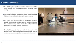 7
 The LOWRY system is a four-axis robot that can be used for
fabric handling, pick and place operations, as well as direct
sewing.
 The system uses a high speed visual sensors to precisely track
fabric and prevent distortion during the sewing process.
 The system also allows importing of ASTM (DFX) files from
popular pattern design software and the ability to fine-tune
the parameters using online sewing CAD software before
exporting to the LOWRY robot for production.
 The LOWRY system is also compatible for installation with
existing cutters, fabric transfers and sewing machines and can
run on a continuous basis, reducing unproductive downtime.
LOWRY – The SewBot
 