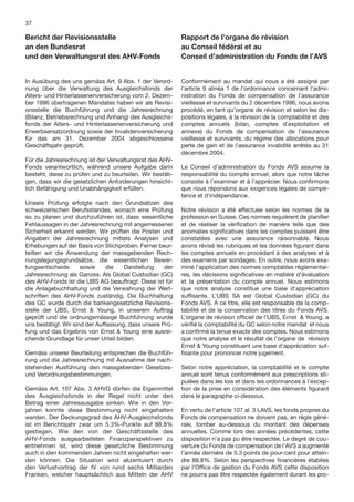 37

Bericht der Revisionsstelle                                Rapport de l’organe de révision
an den Bundesrat                                           au Conseil fédéral et au
und den Verwaltungsrat des AHV-Fonds                       Conseil d’administration du Fonds de l’AVS


In Ausübung des uns gemäss Art. 9 Abs. 1 der Verord-       Conformément au mandat qui nous a été assigné par
nung über die Verwaltung des Ausgleichsfonds der           l’article 9 alinéa 1 de l’ordonnance concernant l’admi-
Alters- und Hinterlassenenversicherung vom 2. Dezem-       nistration du Fonds de compensation de l’assurance
ber 1996 übertragenen Mandates haben wir als Revisi-       vieillesse et survivants du 2 décembre 1996, nous avons
onsstelle die Buchführung und die Jahresrechnung           procédé, en tant qu’organe de révision et selon les dis-
(Bilanz, Betriebsrechnung und Anhang) des Ausgleichs-      positions légales, à la révision de la comptabilité et des
fonds der Alters- und Hinterlassenenversicherung und       comptes annuels (bilan, comptes d’exploitation et
Erwerbsersatzordnung sowie der Invalidenversicherung       annexe) du Fonds de compensation de l’assurance
für das am 31. Dezember 2004 abgeschlossene                vieillesse et survivants, du régime des allocations pour
Geschäftsjahr geprüft.                                     perte de gain et de l’assurance invalidité arrêtés au 31
                                                           décembre 2004.
Für die Jahresrechnung ist der Verwaltungsrat des AHV-
Fonds verantwortlich, während unsere Aufgabe darin         Le Conseil d’administration du Fonds AVS assume la
besteht, diese zu prüfen und zu beurteilen. Wir bestäti-   responsabilité du compte annuel, alors que notre tâche
gen, dass wir die gesetzlichen Anforderungen hinsicht-     consiste à l’examiner et à l’apprécier. Nous conﬁrmons
lich Befähigung und Unabhängigkeit erfüllen.               que nous répondons aux exigences légales de compé-
                                                           tence et d’indépendance.
Unsere Prüfung erfolgte nach den Grundsätzen des
schweizerischen Berufsstandes, wonach eine Prüfung         Notre révision a été effectuée selon les normes de la
so zu planen und durchzuführen ist, dass wesentliche       profession en Suisse. Ces normes requièrent de planiﬁer
Fehlaussagen in der Jahresrechnung mit angemessener        et de réaliser la vériﬁcation de manière telle que des
Sicherheit erkannt werden. Wir prüften die Posten und      anomalies signiﬁcatives dans les comptes puissent être
Angaben der Jahresrechnung mittels Analysen und            constatées avec une assurance raisonnable. Nous
Erhebungen auf der Basis von Stichproben. Ferner beur-     avons révisé les rubriques et les données ﬁgurant dans
teilten wir die Anwendung der massgebenden Rech-           les comptes annuels en procédant à des analyses et à
nungslegungsgrundsätze, die wesentlichen Bewer-            des examens par sondages. En outre, nous avons exa-
tungsentscheide       sowie     die   Darstellung    der   miné l’application des normes comptables réglementai-
Jahresrechnung als Ganzes. Als Global Custodian (GC)       res, les décisions signiﬁcatives en matière d’évaluation
des AHV-Fonds ist die UBS AG beauftragt. Diese ist für     et la présentation du compte annuel. Nous estimons
die Anlagebuchhaltung und die Verwahrung der Wert-         que notre analyse constitue une base d’appréciation
schriften des AHV-Fonds zuständig. Die Buchhaltung         sufﬁsante. L’UBS SA est Global Custodian (GC) du
des GC wurde durch die bankengesetzliche Revisions-        Fonds AVS. A ce titre, elle est responsable de la comp-
stelle der UBS, Ernst & Young, in unserem Auftrag          tabilité et de la conservation des titres du Fonds AVS.
geprüft und die ordnungsmässige Buchführung wurde          L’organe de révision ofﬁciel de l’UBS, Ernst & Young, a
uns bestätigt. Wir sind der Auffassung, dass unsere Prü-   vériﬁé la comptabilité du GC selon notre mandat et nous
fung und das Ergebnis von Ernst & Young eine ausrei-       a conﬁrmé la tenue exacte des comptes. Nous estimons
chende Grundlage für unser Urteil bilden.                  que notre analyse et le résultat de l’organe de révision
                                                           Ernst & Young constituent une base d’appréciation suf-
Gemäss unserer Beurteilung entsprechen die Buchfüh-        ﬁsante pour prononcer notre jugement.
rung und die Jahresrechnung mit Ausnahme der nach-
stehenden Ausführung den massgebenden Gesetzes-            Selon notre appréciation, la comptabilité et le compte
und Verordnungsbestimmungen.                               annuel sont tenus conformément aux prescriptions sti-
                                                           pulées dans les lois et dans les ordonnances à l’excep-
Gemäss Art. 107 Abs. 3 AHVG dürfen die Eigenmittel         tion de la prise en considération des éléments ﬁgurant
des Ausgleichsfonds in der Regel nicht unter den           dans le paragraphe ci-dessous.
Betrag einer Jahresausgabe sinken. Wie in den Vor-
jahren konnte diese Bestimmung nicht eingehalten           En vertu de l’article 107 al. 3 LAVS, les fonds propres du
werden. Der Deckungsgrad des AHV-Ausgleichsfonds           Fonds de compensation ne doivent pas, en règle géné-
ist im Berichtsjahr zwar um 5.3%-Punkte auf 88.8%          rale, tomber au-dessous du montant des dépenses
gestiegen. Wie den von der Geschäftsstelle des             annuelles. Comme lors des années précédentes, cette
AHV-Fonds ausgearbeiteten Finanzperspektiven zu            disposition n’a pas pu être respectée. Le degré de cou-
entnehmen ist, wird diese gesetzliche Bestimmung           verture du Fonds de compensation de l’AVS a augmenté
auch in den kommenden Jahren nicht eingehalten wer-        l’année dernière de 5.3 points de pour-cent pour attein-
den können. Die Situation wird akzentuiert durch           dre 88.8%. Selon les perspectives ﬁnancières établies
den Verlustvortrag der IV von rund sechs Milliarden        par l’Ofﬁce de gestion du Fonds AVS cette disposition
Franken, welcher hauptsächlich aus Mitteln der AHV         ne pourra pas être respectée également durant les pro-
 