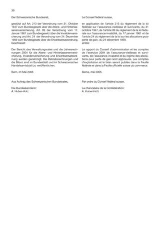 39

Der Schweizerische Bundesrat,                           Le Conseil fédéral suisse,

gestützt auf Art. 213 der Verordnung vom 31. Oktober    en application de l’article 213 du règlement de la loi
1947 zum Bundesgesetz über die Alters- und Hinterlas-   fédérale sur l’assurance-vieillesse et survivants, du 31
senenversicherung, Art. 89 der Verordnung vom 17.       octobre 1947, de l’article 89 du règlement de la loi fédé-
Januar 1961 zum Bundesgesetz über die Invalidenversi-   rale sur l’assurance-invalidité, du 17 janvier 1961 et de
cherung und Art. 24 der Verordnung vom 24. Dezember     l’article 24 du règlement de la loi sur les allocations pour
1959 zum Bundesgesetz über die Erwerbsersatzordnung,    perte de gain, du 24 décembre 1959,
beschliesst:                                            arrête:

Der Bericht des Verwaltungsrates und die Jahresrech-    Le rapport du Conseil d’administration et les comptes
nungen 2004 für die Alters- und Hinterlassenenversi-    de l’exercice 2004 de l’assurance-vieillesse et survi-
cherung, Invalidenversicherung und Erwerbsersatzord-    vants, de l’assurance-invalidité et du régime des alloca-
nung werden genehmigt. Die Betriebsrechnungen und       tions pour perte de gain sont approuvés. Les comptes
die Bilanz sind im Bundesblatt und im Schweizerischen   d’exploitation et le bilan seront publiés dans la Feuille
Handelsamtsblatt zu veröffentlichen.                    fédérale et dans la Feuille ofﬁcielle suisse du commerce.

Bern, im Mai 2005                                       Berne, mai 2005


Aus Auftrag des Schweizerischen Bundesrates,            Par ordre du Conseil fédéral suisse,

Die Bundeskanzlerin:                                    La chancelière de la Confédération:
A. Huber-Hotz                                           A. Huber-Hotz
 
