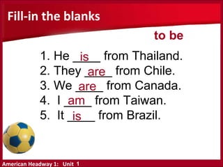 American Headway 1: Unit
Fill-in the blanks
1. He ____ from Thailand.
2. They ____ from Chile.
3. We ____ from Canada.
4. I ____ from Taiwan.
5. It ____ from Brazil.
is
are
are
am
is
to be
1
 