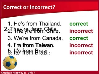 American Headway 1: Unit
5. It’s from Brazil.
4. I’m from Taiwan.
3. We’re from Canada.
4. I’re from Taiwan.
5. Its’ from Brazil.
Correct or Incorrect?
correct
incorrect
correct
incorrect
incorrect
1
2. They’re from Chile.
1. He’s from Thailand.
2. The’yre from Chile.
 