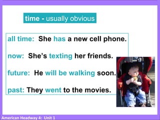 American Headway 4: Unit 1
time - usually obvious
all time: She has a new cell phone.
now: She’s texting her friends.
future: He will be walking soon.
past: They went to the movies.
 