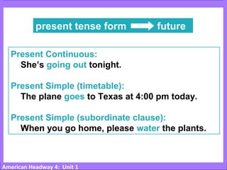 American Headway 4: Unit 1
present tense form future
Present Continuous:
She’s going out tonight.
Present Simple (timetable):
The plane goes to Texas at 4:00 pm today.
Present Simple (subordinate clause):
When you go home, please water the plants.
 