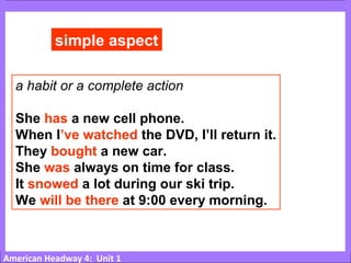 American Headway 4: Unit 1
simple aspect
a habit or a complete action
She has a new cell phone.
When I’ve watched the DVD, I’ll return it.
They bought a new car.
She was always on time for class.
It snowed a lot during our ski trip.
We will be there at 9:00 every morning.
 