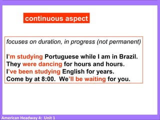 American Headway 4: Unit 1
continuous aspect
focuses on duration, in progress (not permanent)
I’m studying Portuguese while I am in Brazil.
They were dancing for hours and hours.
I’ve been studying English for years.
Come by at 8:00. We’ll be waiting for you.
 