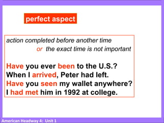 American Headway 4: Unit 1
perfect aspect
action completed before another time
or the exact time is not important
Have you ever been to the U.S.?
When I arrived, Peter had left.
Have you seen my wallet anywhere?
I had met him in 1992 at college.
 
