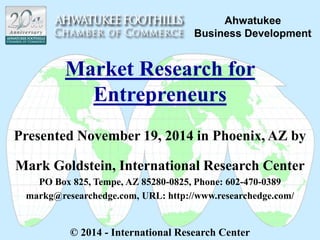 Ahwatukee 
Business Development 
Market Research for 
Entrepreneurs 
Presented November 19, 2014 in Phoenix, AZ by 
Mark Goldstein, International Research Center 
PO Box 825, Tempe, AZ 85280-0825, Phone: 602-470-0389 
markg@researchedge.com, URL: http://www.researchedge.com/ 
© 2014 - International Research Center 
 