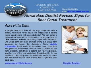 COLLIN N. ITO D.M.D.
COSMETIC &
FAMILY DENTIST
Phone: 480.785.9191
Email: info@sonoranhillsdental.com
www.sonoranhillsdental.com Chandler Dentistry
Ahwatukee Dentist Reveals Signs for
Root Canal Treatment
If people have such fears of the ways things are with a
dentist, how much terror could one imagine for a patient
having appointment with an endodontist? We can sense a
higher rate of anxiety for a dental patient undergoing the root
canal than with a dentist performing simple tooth extraction.
One would definitely need a tender loving care (TLC) from
someone, to lessen the discomfort. Some dentists
in Ahwatukee like Dr. Collin Ito and others, have connections
with particular endodontist who can refer a patient to the
right specialist, something a patient can really appreciate.
Voted as one of the best dentists at Ahwatukee, Dr. Ito has
established relationship with an endodontist whom he trusts
and with whom he can work closely about a patient’s root
canal case.
Fears of the Ways
 