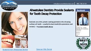 info@sonoranhillsdental.com    480.785.9191



                                  Ahwatukee Dentists Provide Sealants
                                  for Tooth Decay Protection

                                  Sealants are a thin, plastic coating painted on the chewing
                                  surfaces of teeth -- usually the back teeth (the premolars and
                                  molars) -- to prevent tooth decay.




Sealants from Ahwatukee Dentist            Sonoran Hills Dental
 
